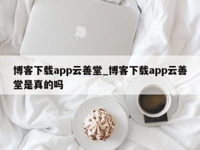 西安博客下载app云善堂_博客下载app云善堂是真的吗 