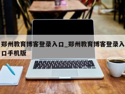 西安郑州教育博客登录入口_郑州教育博客登录入口手机版 