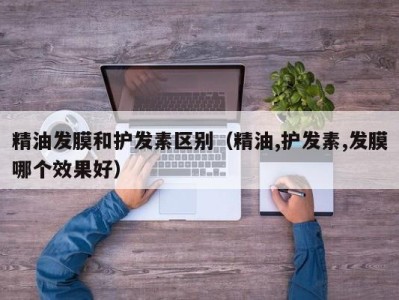 西安精油发膜和护发素区别（精油,护发素,发膜哪个效果好）