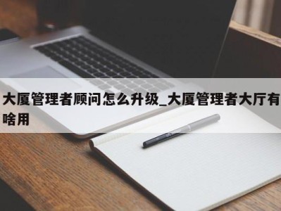 西安大厦管理者顾问怎么升级_大厦管理者大厅有啥用 