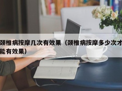 西安颈椎病按摩几次有效果（颈椎病按摩多少次才能有效果）