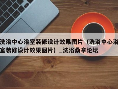 西安洗浴中心浴室装修设计效果图片（洗浴中心浴室装修设计效果图片）_洗浴桑拿论坛