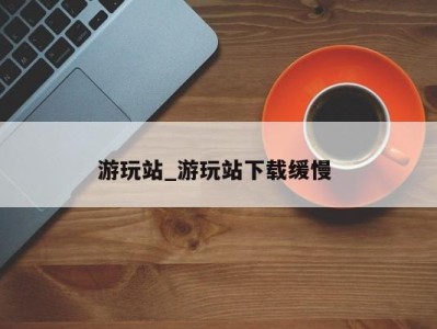 西安游玩站_游玩站下载缓慢 