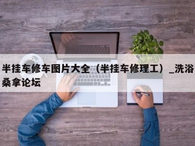 西安半挂车修车图片大全（半挂车修理工）_洗浴桑拿论坛