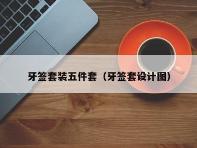 西安牙签套装五件套（牙签套设计图）