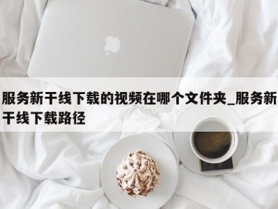 西安服务新干线下载的视频在哪个文件夹_服务新干线下载路径 