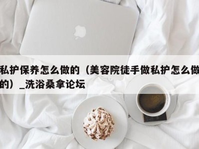 西安私护保养怎么做的（美容院徒手做私护怎么做的）_洗浴桑拿论坛