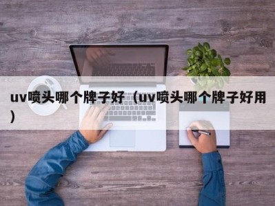 西安uv喷头哪个牌子好（uv喷头哪个牌子好用）