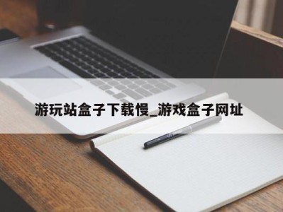 西安游玩站盒子下载慢_游戏盒子网址 