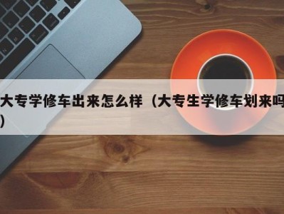 西安大专学修车出来怎么样（大专生学修车划来吗）