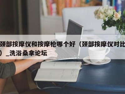 西安颈部按摩仪和按摩枪哪个好（颈部按摩仪对比）_洗浴桑拿论坛