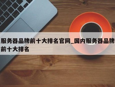 西安服务器品牌前十大排名官网_国内服务器品牌前十大排名 