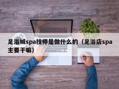 西安足浴城spa技师是做什么的（足浴店spa主要干嘛）