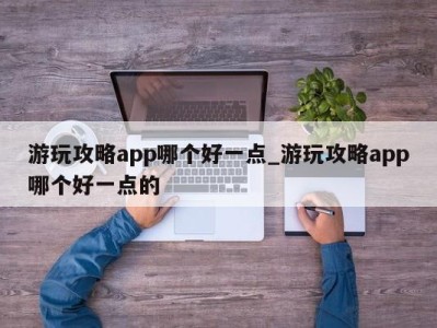 西安游玩攻略app哪个好一点_游玩攻略app哪个好一点的 