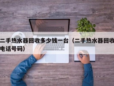 西安二手热水器回收多少钱一台（二手热水器回收电话号码）